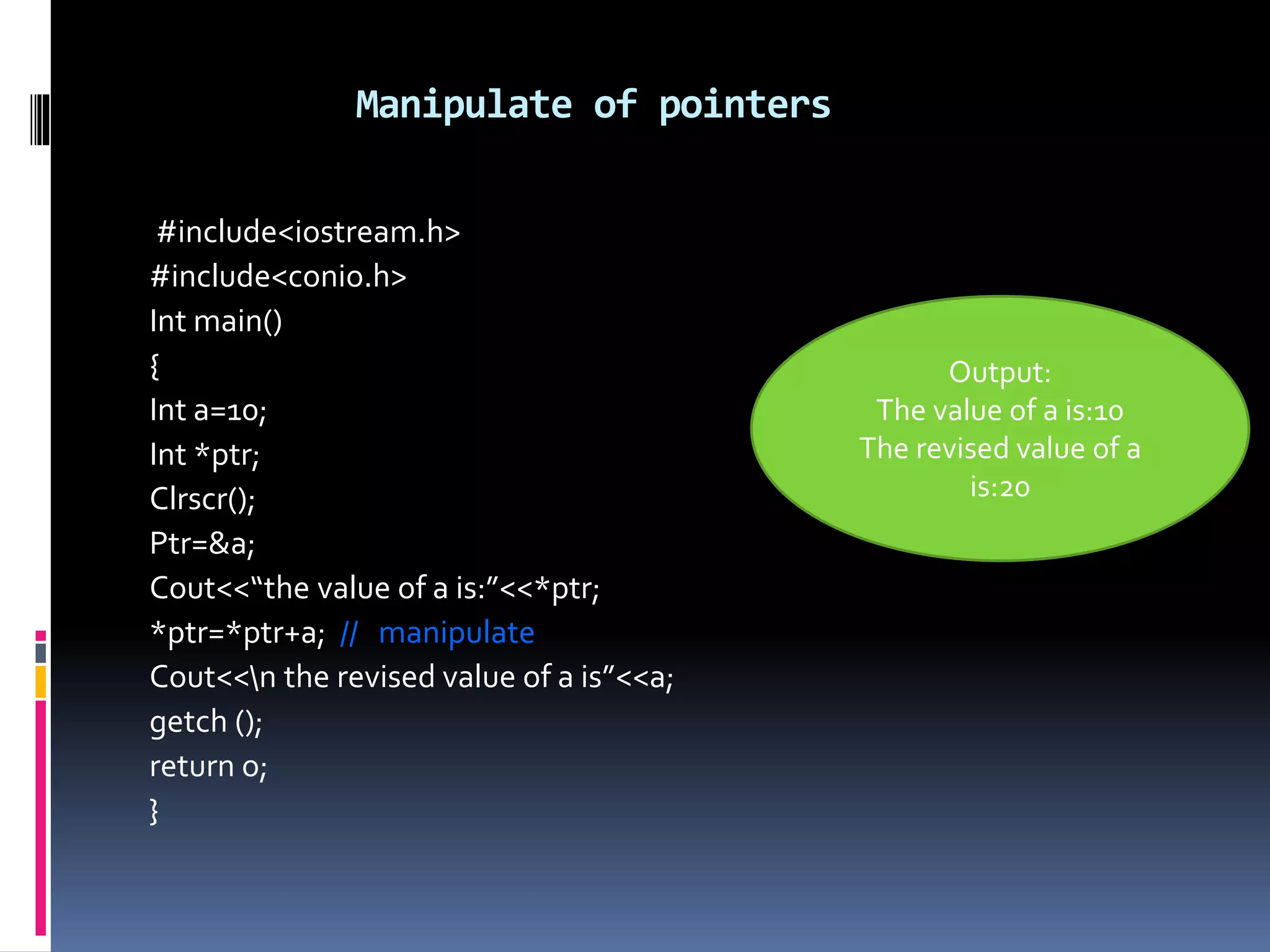 Manipulate of pointers
#include<iostream.h>
#include<conio.h>
Int main()
{
Int a=10;
Int *ptr;
Clrscr();
Ptr=&a;
Cout<<“the value of a is:”<<*ptr;
*ptr=*ptr+a; // manipulate
Cout<<n the revised value of a is”<<a;
getch ();
return o;
}
Output:
The value of a is:10
The revised value of a
is:20
 