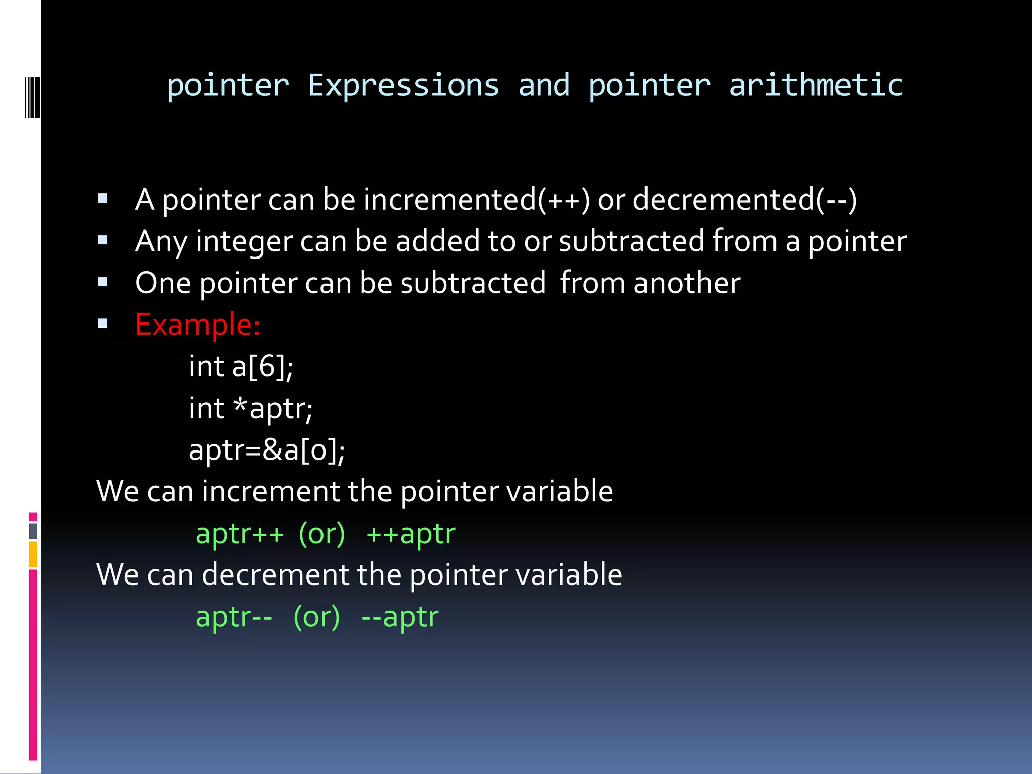 pointer Expressions and pointer arithmetic
 A pointer can be incremented(++) or decremented(--)
 Any integer can be added to or subtracted from a pointer
 One pointer can be subtracted from another
 Example:
int a[6];
int *aptr;
aptr=&a[0];
We can increment the pointer variable
aptr++ (or) ++aptr
We can decrement the pointer variable
aptr-- (or) --aptr
 