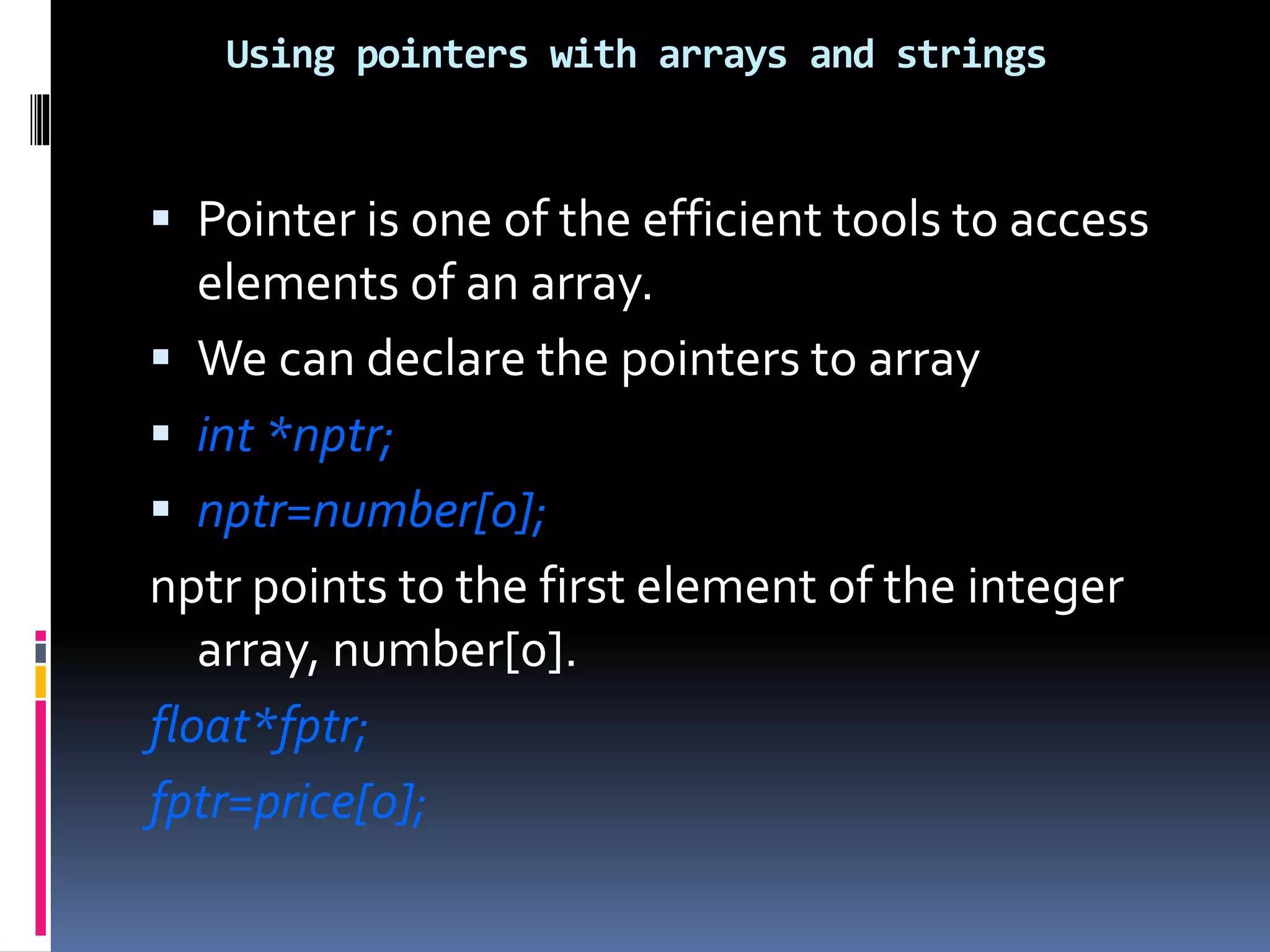Using pointers with arrays and strings
 Pointer is one of the efficient tools to access
elements of an array.
 We can declare the pointers to array
 int *nptr;
 nptr=number[0];
nptr points to the first element of the integer
array, number[0].
float*fptr;
fptr=price[0];
 