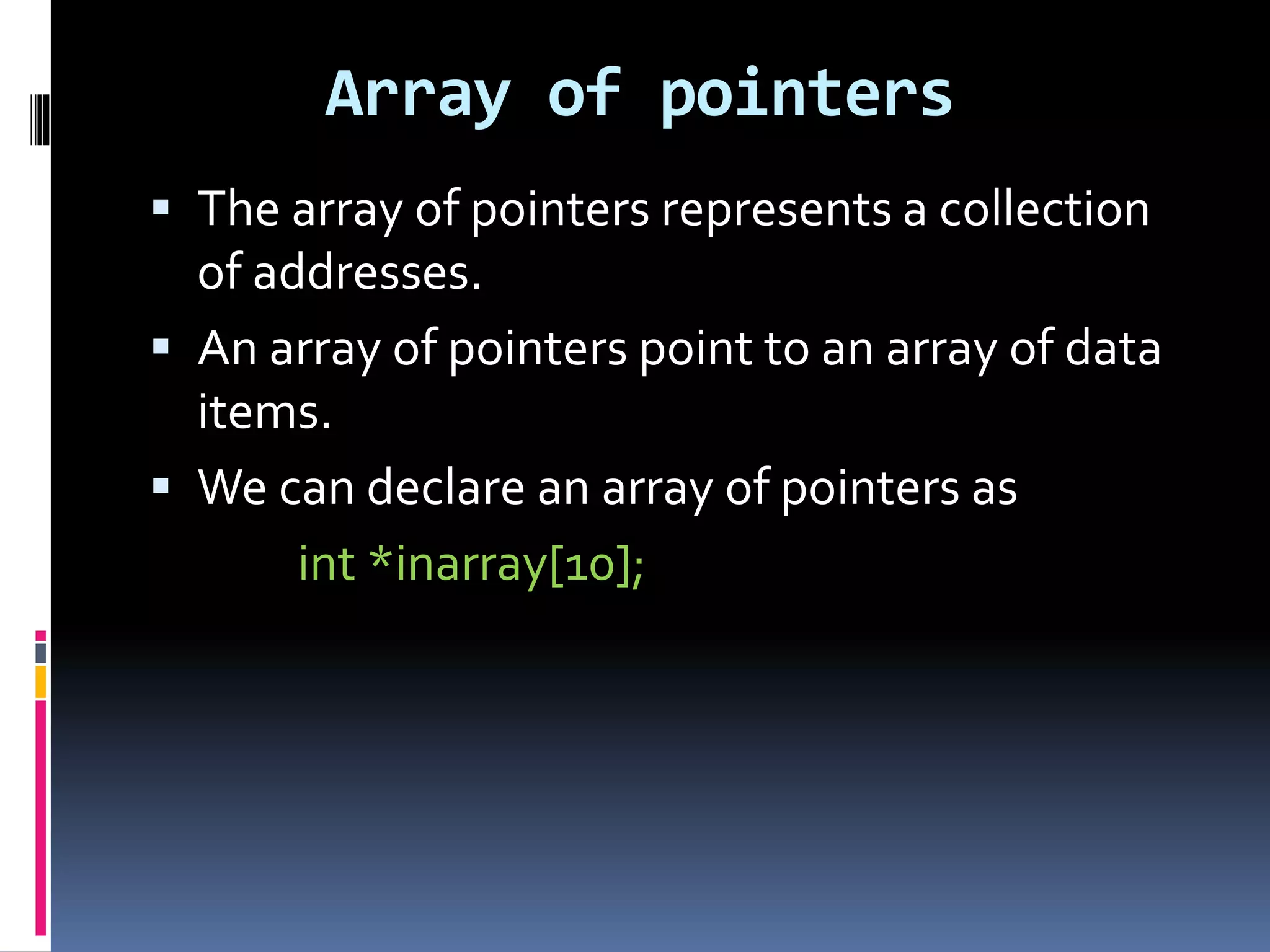 Array of pointers
 The array of pointers represents a collection
of addresses.
 An array of pointers point to an array of data
items.
 We can declare an array of pointers as
int *inarray[10];
 