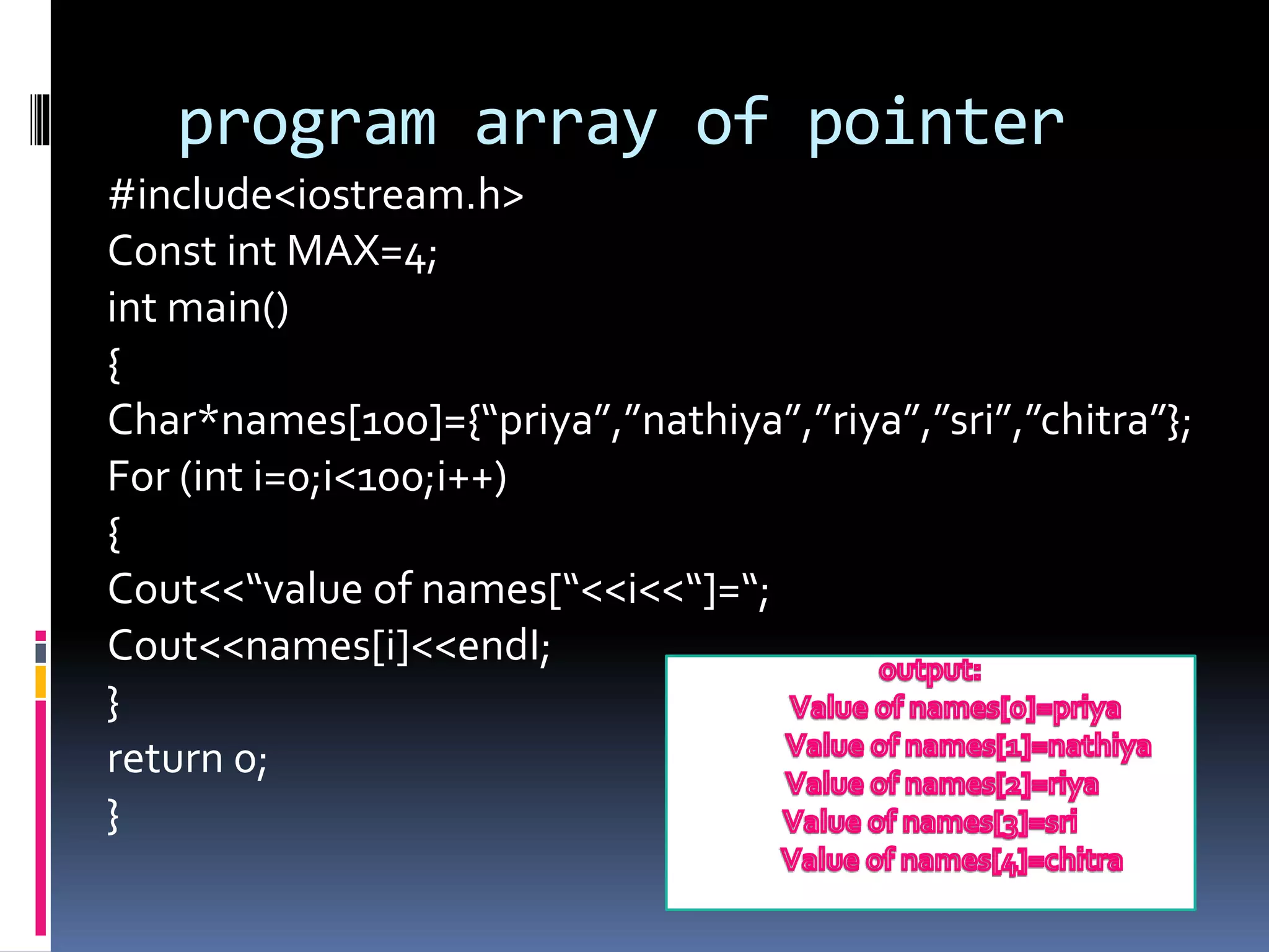 program array of pointer
#include<iostream.h>
Const int MAX=4;
int main()
{
Char*names[100]={“priya”,”nathiya”,”riya”,”sri”,”chitra”};
For (int i=0;i<100;i++)
{
Cout<<“value of names[“<<i<<“]=“;
Cout<<names[i]<<endI;
}
return 0;
}
 