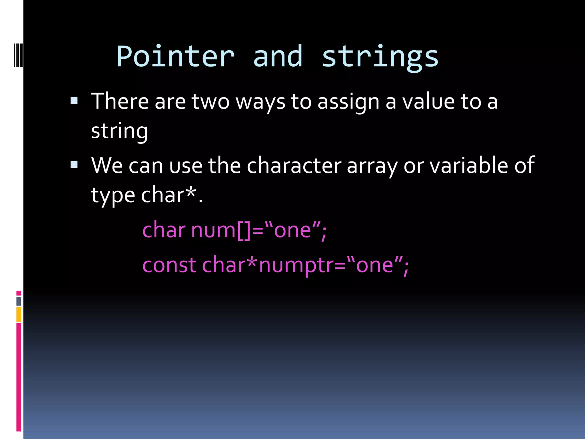 Pointer and strings
 There are two ways to assign a value to a
string
 We can use the character array or variable of
type char*.
char num[]=“one”;
const char*numptr=“one”;
 