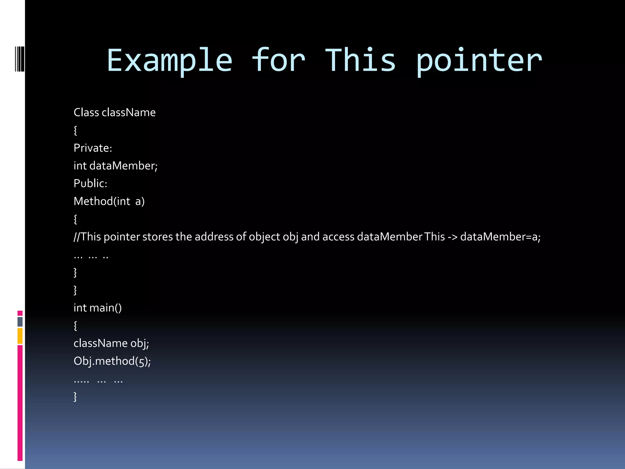 Example for This pointer
Class className
{
Private:
int dataMember;
Public:
Method(int a)
{
//This pointer stores the address of object obj and access dataMemberThis -> dataMember=a;
… … ..
}
}
int main()
{
className obj;
Obj.method(5);
….. … …
}
 