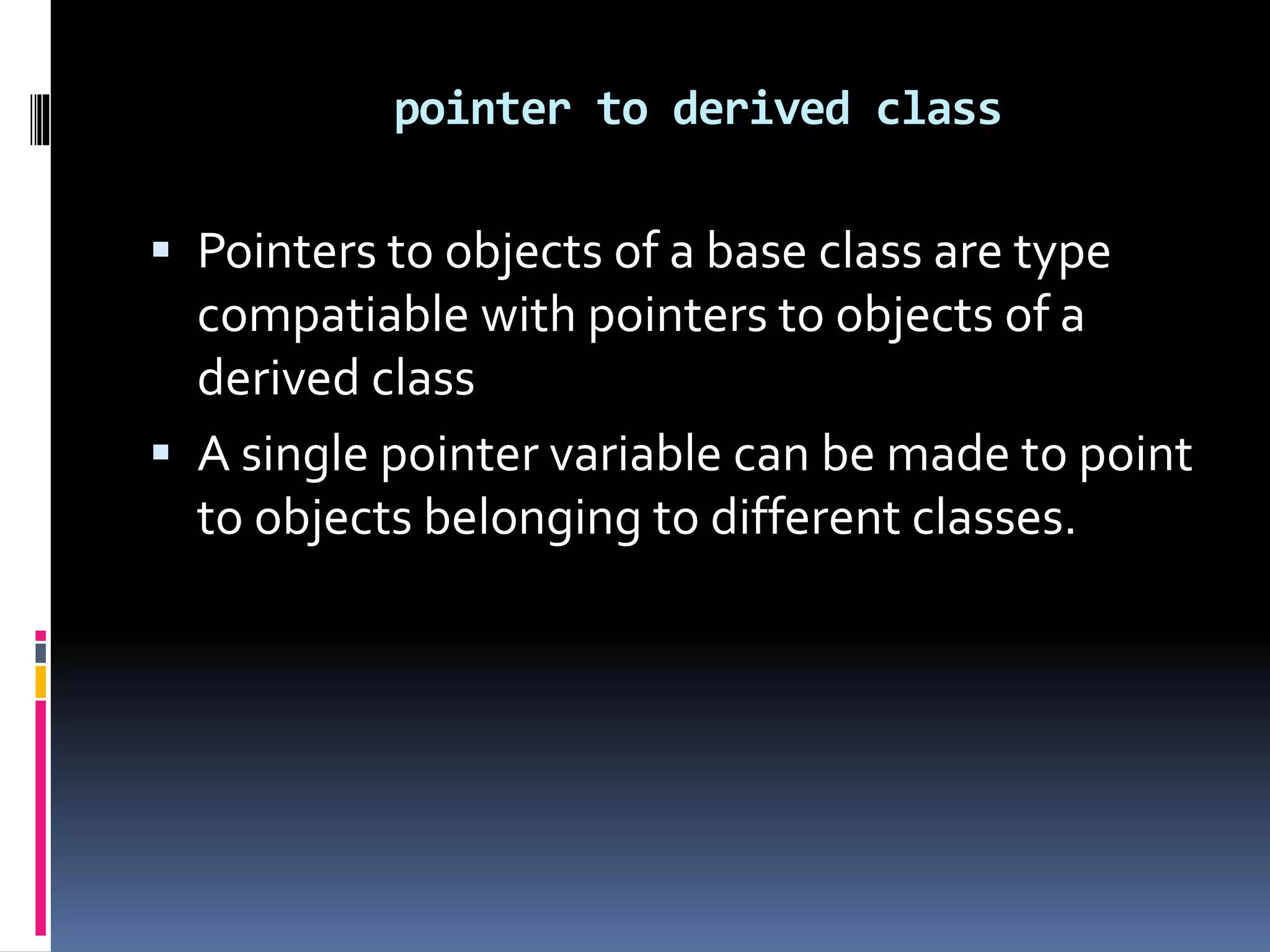  Pointers to objects of a base class are type
compatiable with pointers to objects of a
derived class
 A single pointer variable can be made to point
to objects belonging to different classes.
pointer to derived class
 
