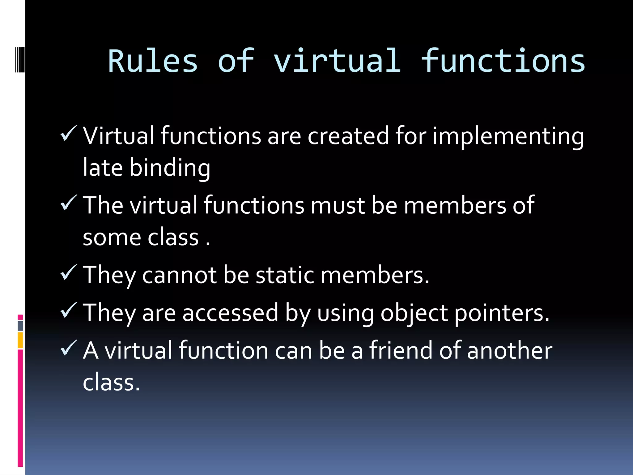 Rules of virtual functions
 Virtual functions are created for implementing
late binding
 The virtual functions must be members of
some class .
 They cannot be static members.
 They are accessed by using object pointers.
 A virtual function can be a friend of another
class.
 