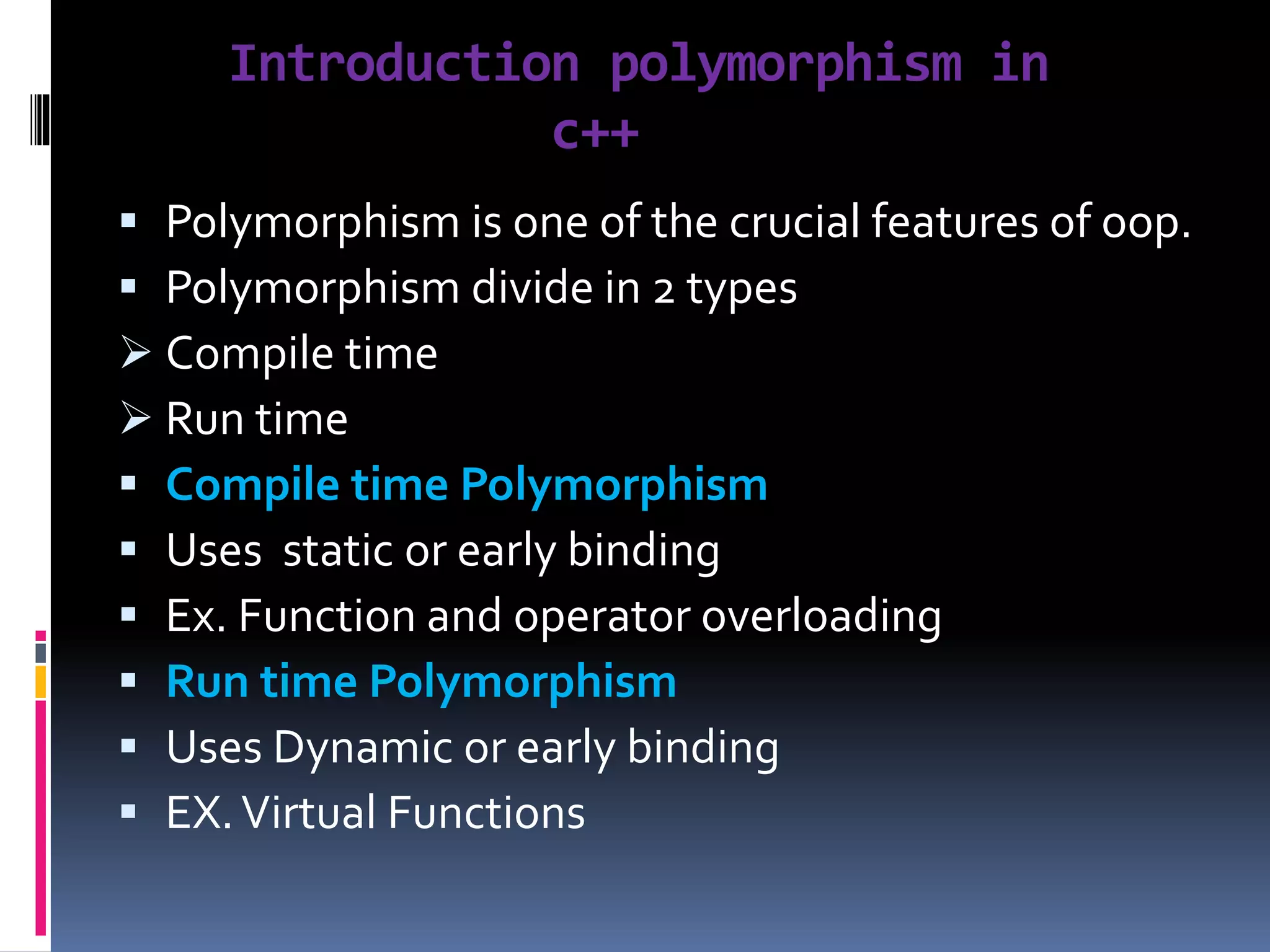 Introduction polymorphism in
c++
 Polymorphism is one of the crucial features of oop.
 Polymorphism divide in 2 types
 Compile time
 Run time
 Compile time Polymorphism
 Uses static or early binding
 Ex. Function and operator overloading
 Run time Polymorphism
 Uses Dynamic or early binding
 EX.Virtual Functions
 