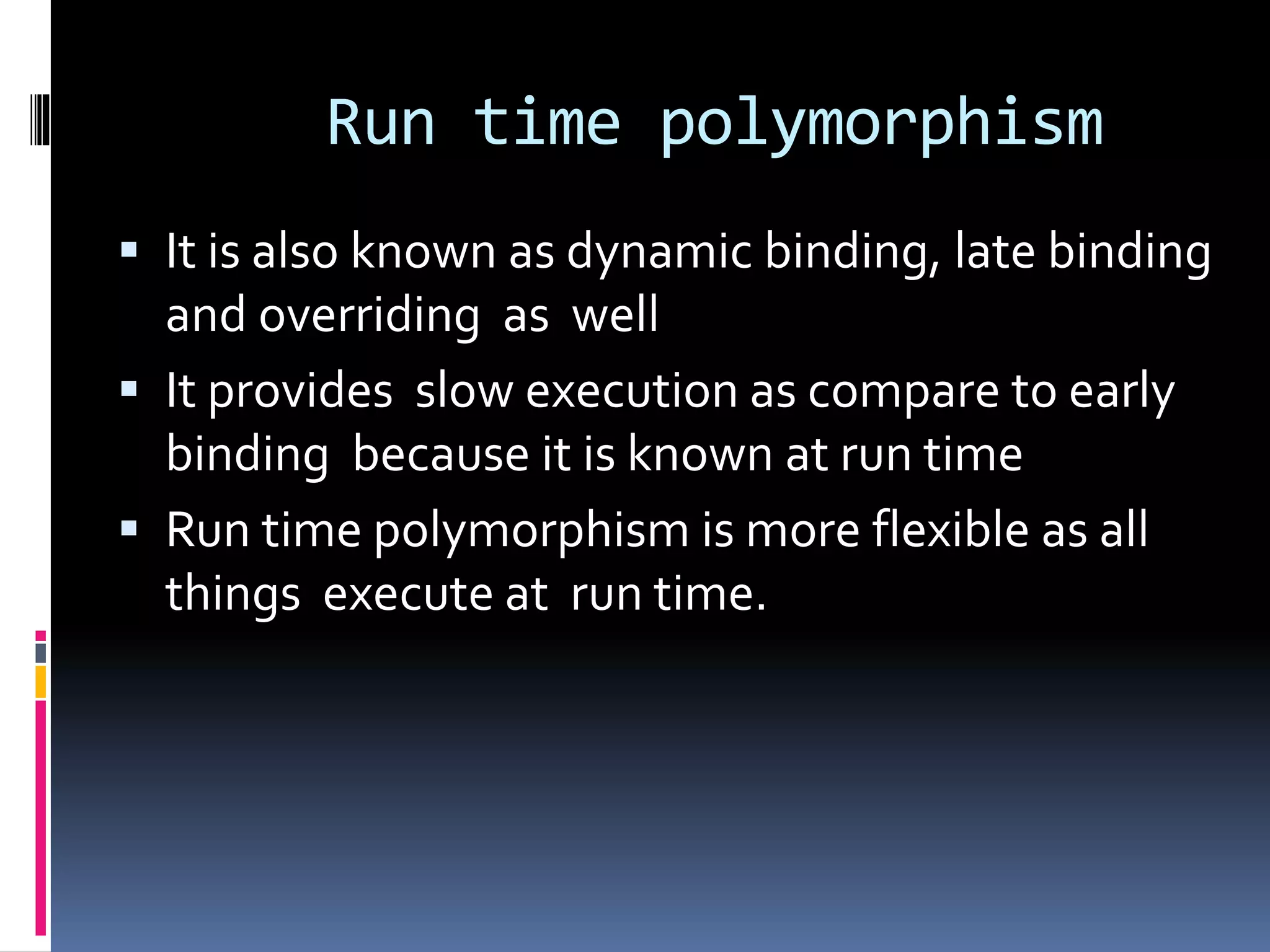 Run time polymorphism
 It is also known as dynamic binding, late binding
and overriding as well
 It provides slow execution as compare to early
binding because it is known at run time
 Run time polymorphism is more flexible as all
things execute at run time.
 