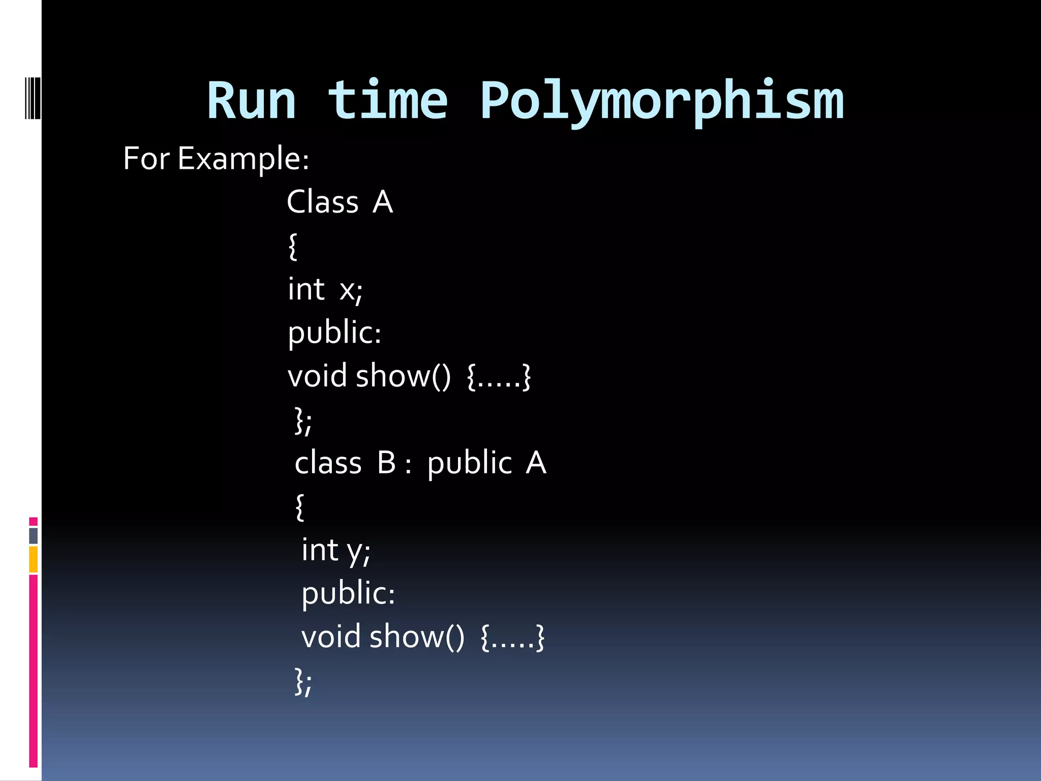 Run time Polymorphism
For Example:
Class A
{
int x;
public:
void show() {…..}
};
class B : public A
{
int y;
public:
void show() {…..}
};
 