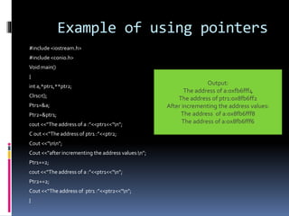 Example of using pointers
#include <iostream.h>
#include <conio.h>
Void main()
{
int a,*ptr1,**ptr2;
Clrscr();
Ptr1=&a;
Ptr2=&ptr1;
cout <<“The address of a :”<<ptr1<<“n”;
C 0ut <<“The address of ptr1 :”<<ptr2;
Cout <<“nn”;
Cout <<“after incrementing the address values:n”;
Ptr1+=2;
cout <<“The address of a :”<<ptr1<<“n”;
Ptr2+=2;
Cout <<“The address of ptr1 :”<<ptr2<<“n”;
}
Output:
The address of a:0xfb6fff4
The address of ptr1:ox8fb6ff2
After incrementing the address values:
The address of a:ox8fb6fff8
The address of a:ox8fb6fff6
 