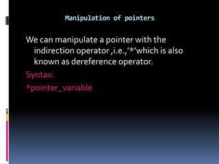 Manipulation of pointers
We can manipulate a pointer with the
indirection operator ,i.e.,’*’which is also
known as dereference operator.
Syntax:
*pointer_variable
 