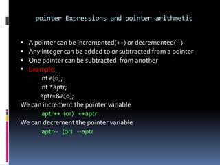 pointer Expressions and pointer arithmetic
 A pointer can be incremented(++) or decremented(--)
 Any integer can be added to or subtracted from a pointer
 One pointer can be subtracted from another
 Example:
int a[6];
int *aptr;
aptr=&a[0];
We can increment the pointer variable
aptr++ (or) ++aptr
We can decrement the pointer variable
aptr-- (or) --aptr
 
