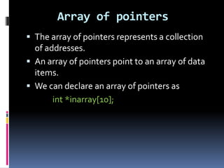 Array of pointers
 The array of pointers represents a collection
of addresses.
 An array of pointers point to an array of data
items.
 We can declare an array of pointers as
int *inarray[10];
 