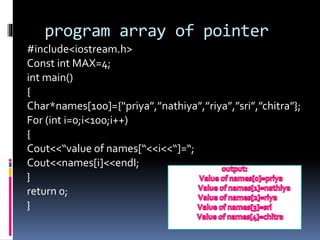 program array of pointer
#include<iostream.h>
Const int MAX=4;
int main()
{
Char*names[100]={“priya”,”nathiya”,”riya”,”sri”,”chitra”};
For (int i=0;i<100;i++)
{
Cout<<“value of names[“<<i<<“]=“;
Cout<<names[i]<<endI;
}
return 0;
}
 