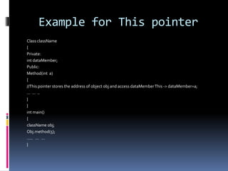 Example for This pointer
Class className
{
Private:
int dataMember;
Public:
Method(int a)
{
//This pointer stores the address of object obj and access dataMemberThis -> dataMember=a;
… … ..
}
}
int main()
{
className obj;
Obj.method(5);
….. … …
}
 