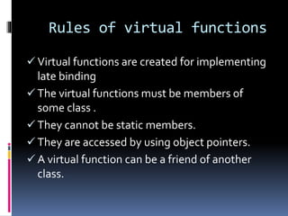 Rules of virtual functions
 Virtual functions are created for implementing
late binding
 The virtual functions must be members of
some class .
 They cannot be static members.
 They are accessed by using object pointers.
 A virtual function can be a friend of another
class.
 