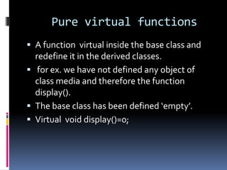 Pure virtual functions
 A function virtual inside the base class and
redefine it in the derived classes.
 for ex. we have not defined any object of
class media and therefore the function
display().
 The base class has been defined ‘empty’.
 Virtual void display()=0;
 