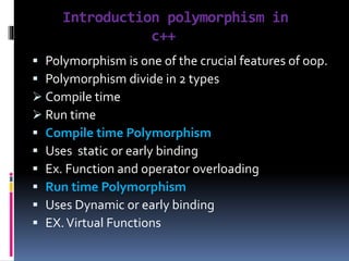 Introduction polymorphism in
c++
 Polymorphism is one of the crucial features of oop.
 Polymorphism divide in 2 types
 Compile time
 Run time
 Compile time Polymorphism
 Uses static or early binding
 Ex. Function and operator overloading
 Run time Polymorphism
 Uses Dynamic or early binding
 EX.Virtual Functions
 