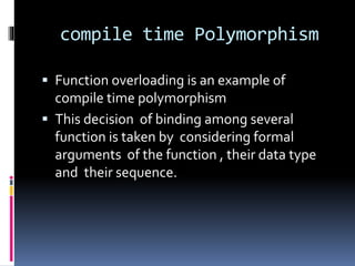 compile time Polymorphism
 Function overloading is an example of
compile time polymorphism
 This decision of binding among several
function is taken by considering formal
arguments of the function , their data type
and their sequence.
 