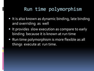Run time polymorphism
 It is also known as dynamic binding, late binding
and overriding as well
 It provides slow execution as compare to early
binding because it is known at run time
 Run time polymorphism is more flexible as all
things execute at run time.
 