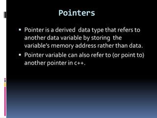 Pointers
 Pointer is a derived data type that refers to
another data variable by storing the
variable’s memory address rather than data.
 Pointer variable can also refer to (or point to)
another pointer in c++.
 