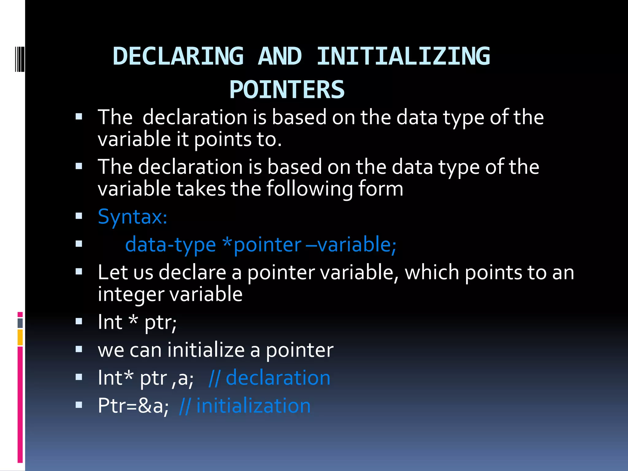 DECLARING AND INITIALIZING
POINTERS
 The declaration is based on the data type of the
variable it points to.
 The declaration is based on the data type of the
variable takes the following form
 Syntax:
 data-type *pointer –variable;
 Let us declare a pointer variable, which points to an
integer variable
 Int * ptr;
 we can initialize a pointer
 Int* ptr ,a; // declaration
 Ptr=&a; // initialization
 
