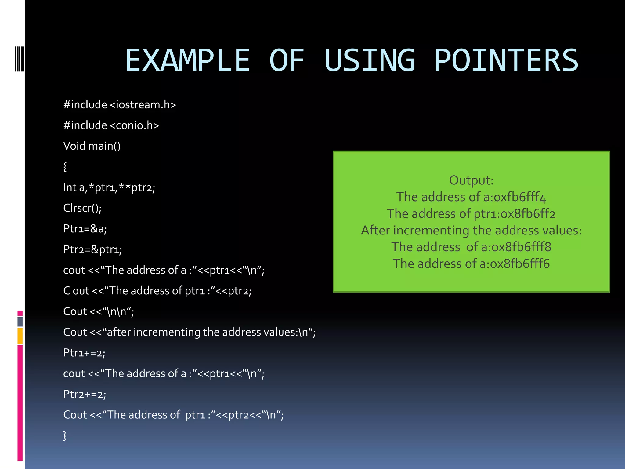 EXAMPLE OF USING POINTERS
#include <iostream.h>
#include <conio.h>
Void main()
{
Int a,*ptr1,**ptr2;
Clrscr();
Ptr1=&a;
Ptr2=&ptr1;
cout <<“The address of a :”<<ptr1<<“n”;
C 0ut <<“The address of ptr1 :”<<ptr2;
Cout <<“nn”;
Cout <<“after incrementing the address values:n”;
Ptr1+=2;
cout <<“The address of a :”<<ptr1<<“n”;
Ptr2+=2;
Cout <<“The address of ptr1 :”<<ptr2<<“n”;
}
Output:
The address of a:0xfb6fff4
The address of ptr1:ox8fb6ff2
After incrementing the address values:
The address of a:ox8fb6fff8
The address of a:ox8fb6fff6
 