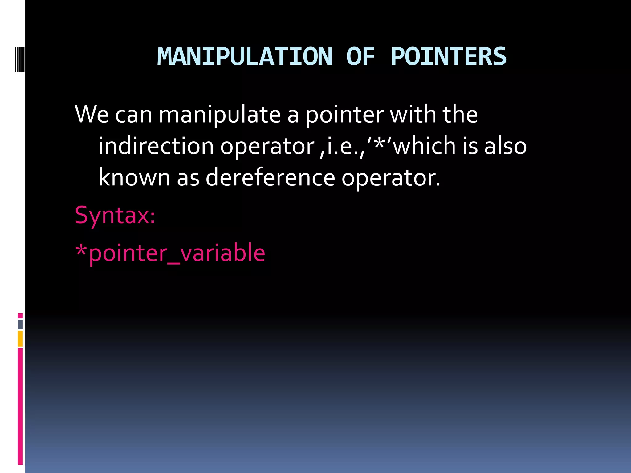 MANIPULATION OF POINTERS
We can manipulate a pointer with the
indirection operator ,i.e.,’*’which is also
known as dereference operator.
Syntax:
*pointer_variable
 
