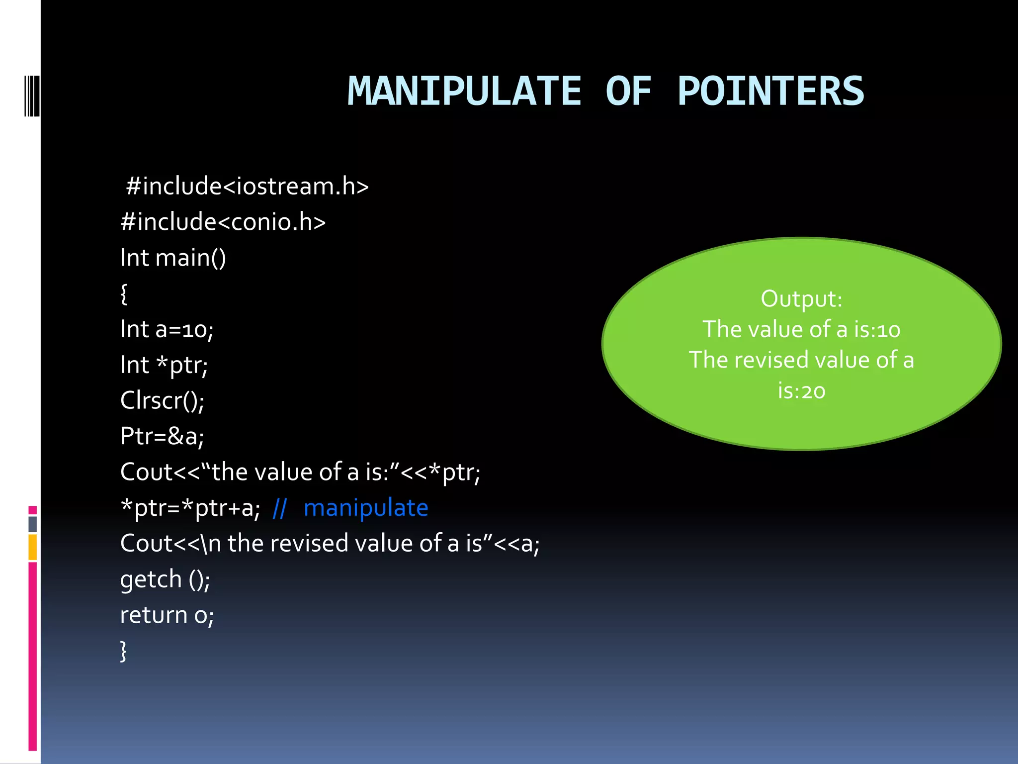MANIPULATE OF POINTERS
#include<iostream.h>
#include<conio.h>
Int main()
{
Int a=10;
Int *ptr;
Clrscr();
Ptr=&a;
Cout<<“the value of a is:”<<*ptr;
*ptr=*ptr+a; // manipulate
Cout<<n the revised value of a is”<<a;
getch ();
return o;
}
Output:
The value of a is:10
The revised value of a
is:20
 