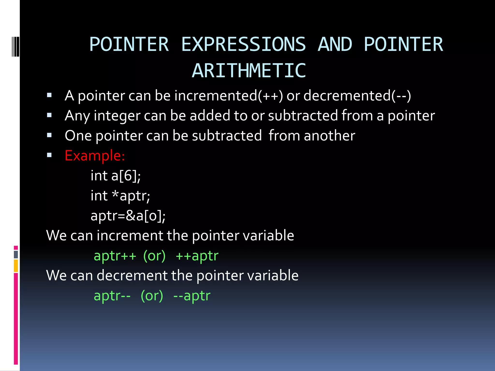 POINTER EXPRESSIONS AND POINTER
ARITHMETIC
 A pointer can be incremented(++) or decremented(--)
 Any integer can be added to or subtracted from a pointer
 One pointer can be subtracted from another
 Example:
int a[6];
int *aptr;
aptr=&a[0];
We can increment the pointer variable
aptr++ (or) ++aptr
We can decrement the pointer variable
aptr-- (or) --aptr
 