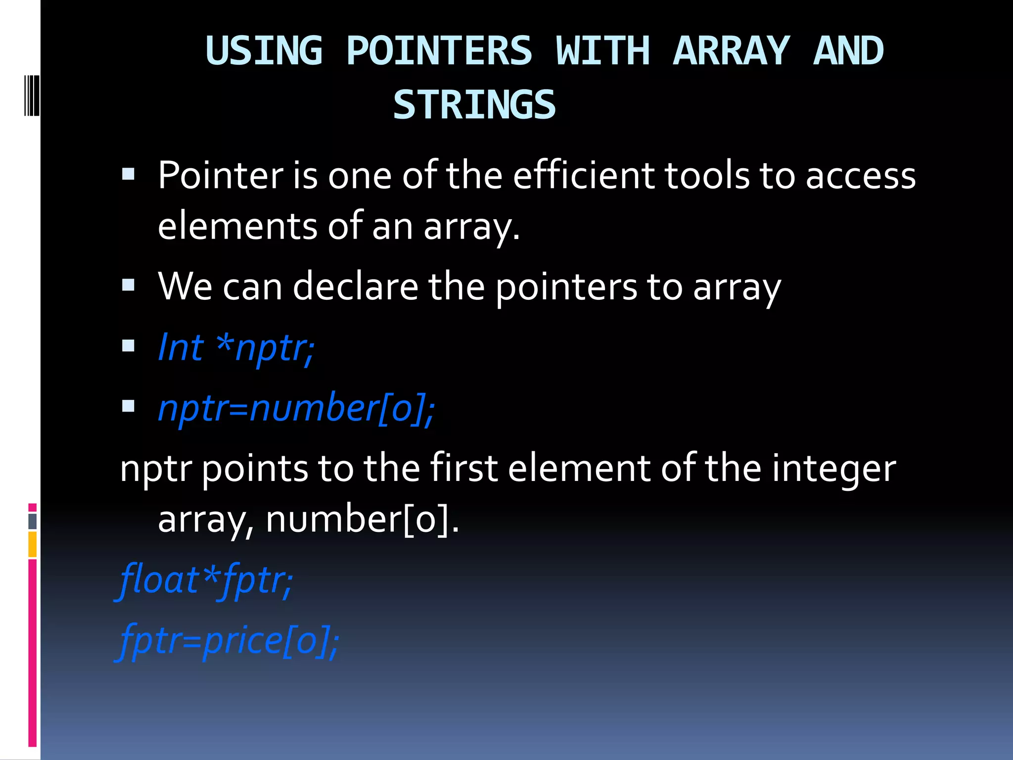 USING POINTERS WITH ARRAY AND
STRINGS
 Pointer is one of the efficient tools to access
elements of an array.
 We can declare the pointers to array
 Int *nptr;
 nptr=number[0];
nptr points to the first element of the integer
array, number[0].
float*fptr;
fptr=price[0];
 