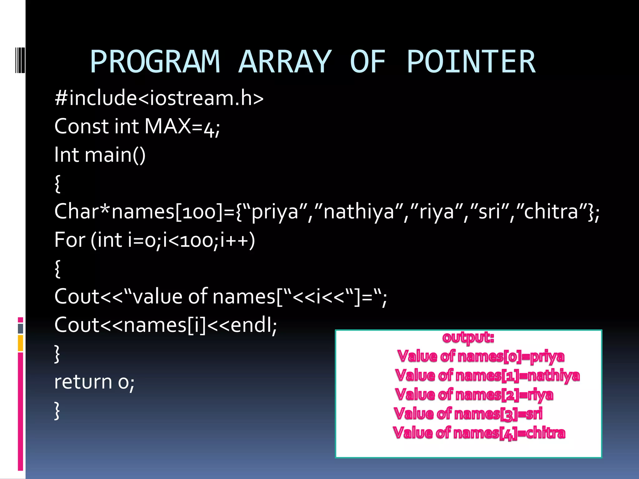 PROGRAM ARRAY OF POINTER
#include<iostream.h>
Const int MAX=4;
Int main()
{
Char*names[100]={“priya”,”nathiya”,”riya”,”sri”,”chitra”};
For (int i=0;i<100;i++)
{
Cout<<“value of names[“<<i<<“]=“;
Cout<<names[i]<<endI;
}
return 0;
}
 