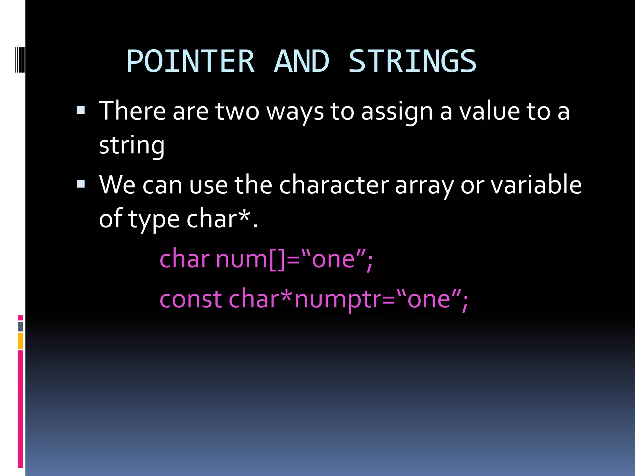 POINTER AND STRINGS
 There are two ways to assign a value to a
string
 We can use the character array or variable
of type char*.
char num[]=“one”;
const char*numptr=“one”;
 