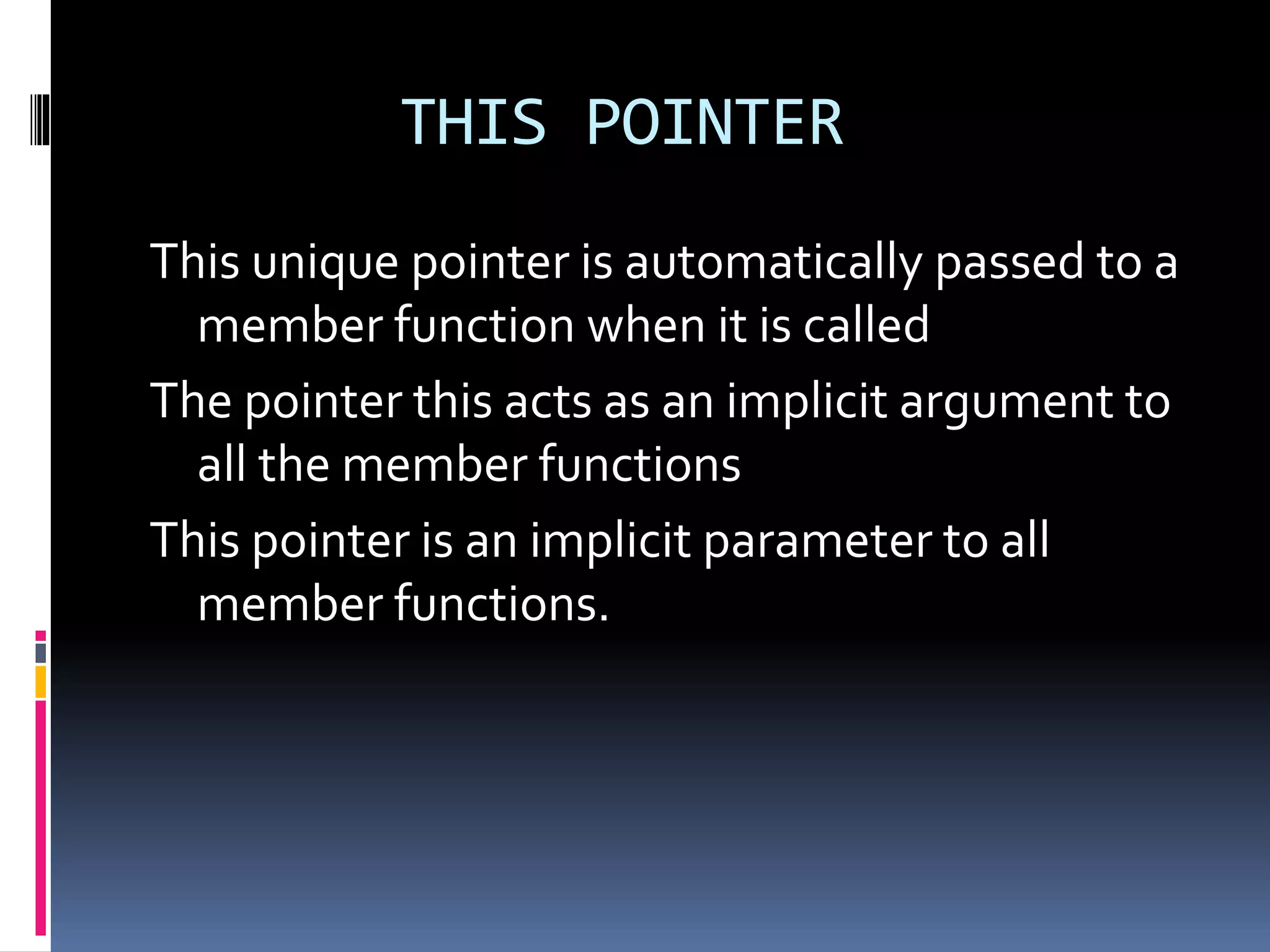 THIS POINTER
This unique pointer is automatically passed to a
member function when it is called
The pointer this acts as an implicit argument to
all the member functions
This pointer is an implicit parameter to all
member functions.
 