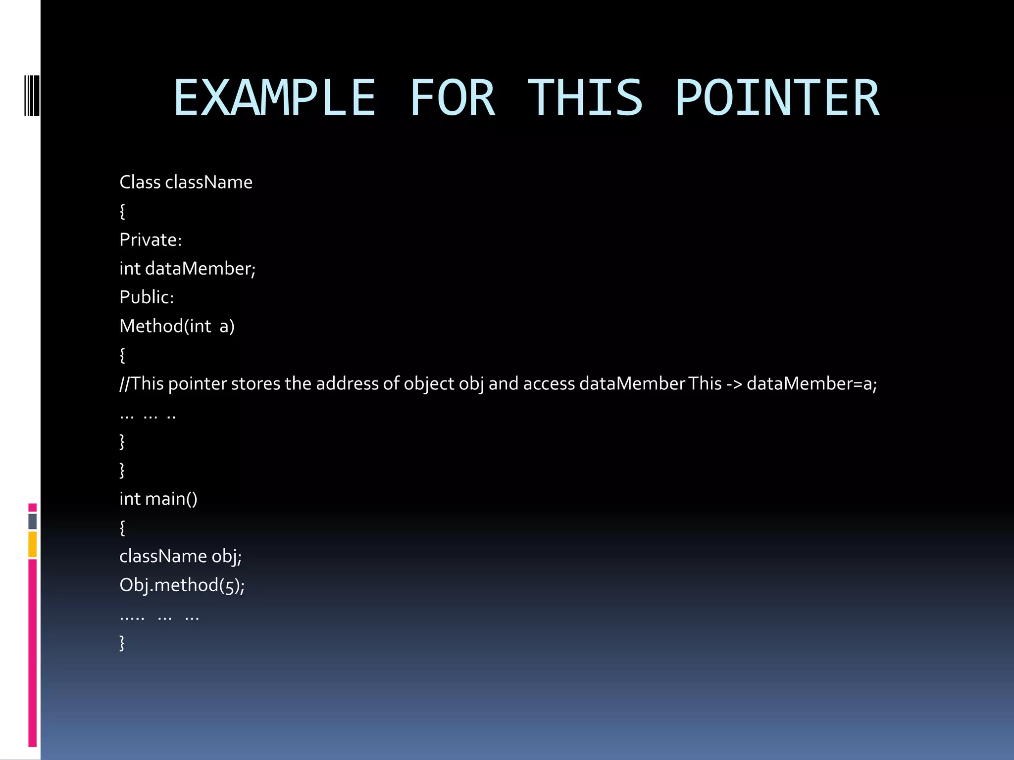 EXAMPLE FOR THIS POINTER
Class className
{
Private:
int dataMember;
Public:
Method(int a)
{
//This pointer stores the address of object obj and access dataMemberThis -> dataMember=a;
… … ..
}
}
int main()
{
className obj;
Obj.method(5);
….. … …
}
 