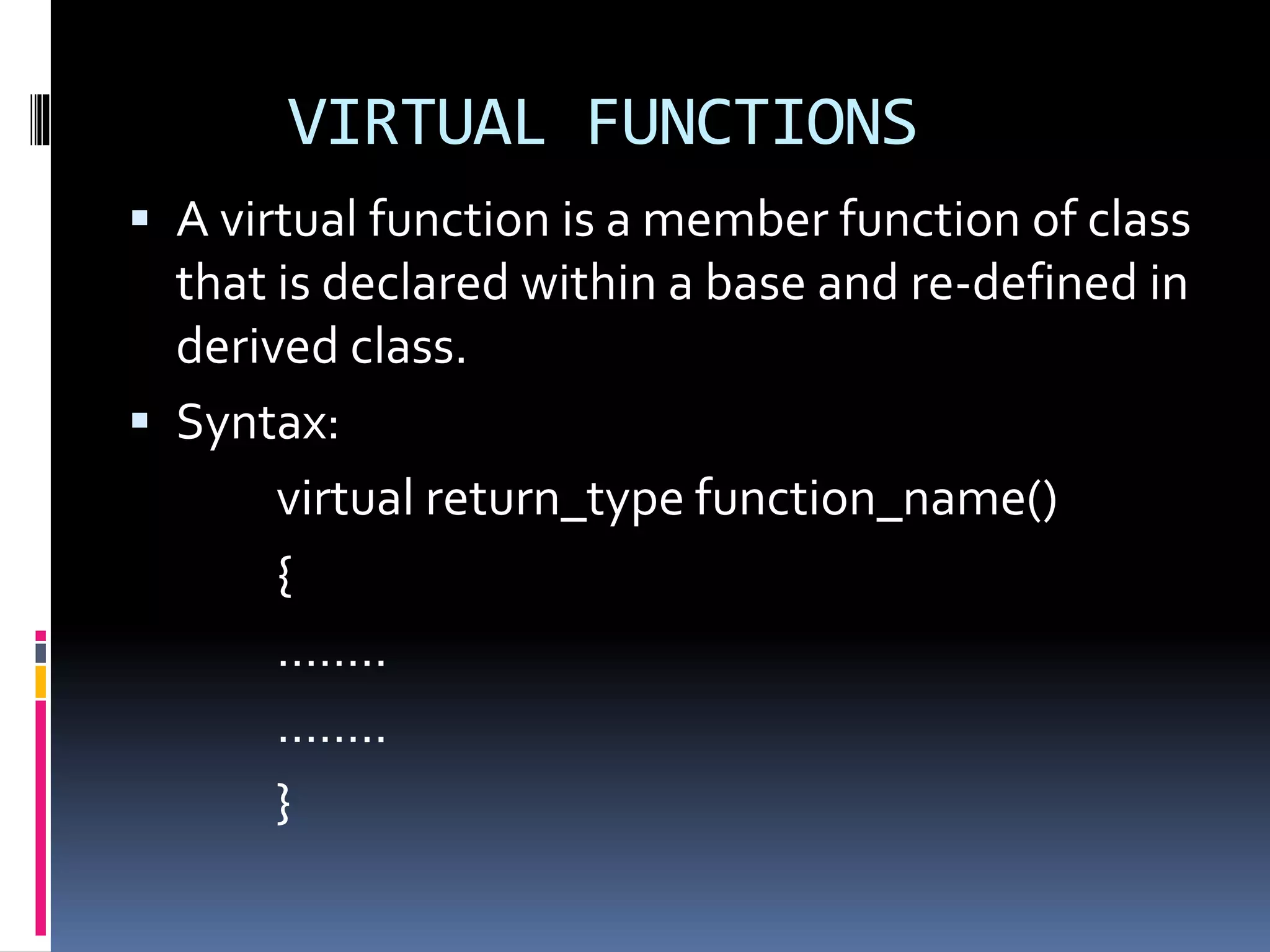 VIRTUAL FUNCTIONS
 A virtual function is a member function of class
that is declared within a base and re-defined in
derived class.
 Syntax:
virtual return_type function_name()
{
……..
……..
}
 