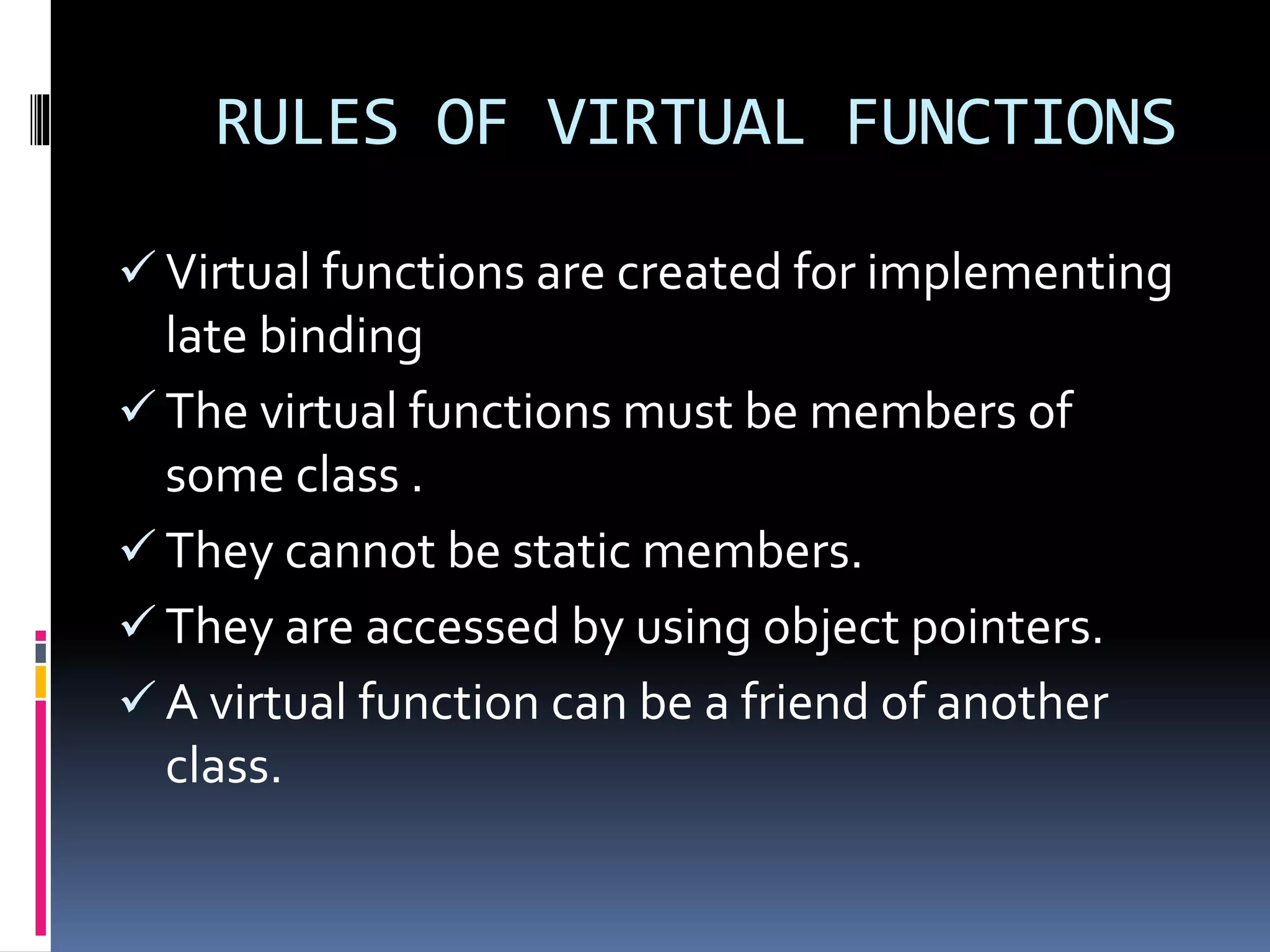 RULES OF VIRTUAL FUNCTIONS
 Virtual functions are created for implementing
late binding
 The virtual functions must be members of
some class .
 They cannot be static members.
 They are accessed by using object pointers.
 A virtual function can be a friend of another
class.
 