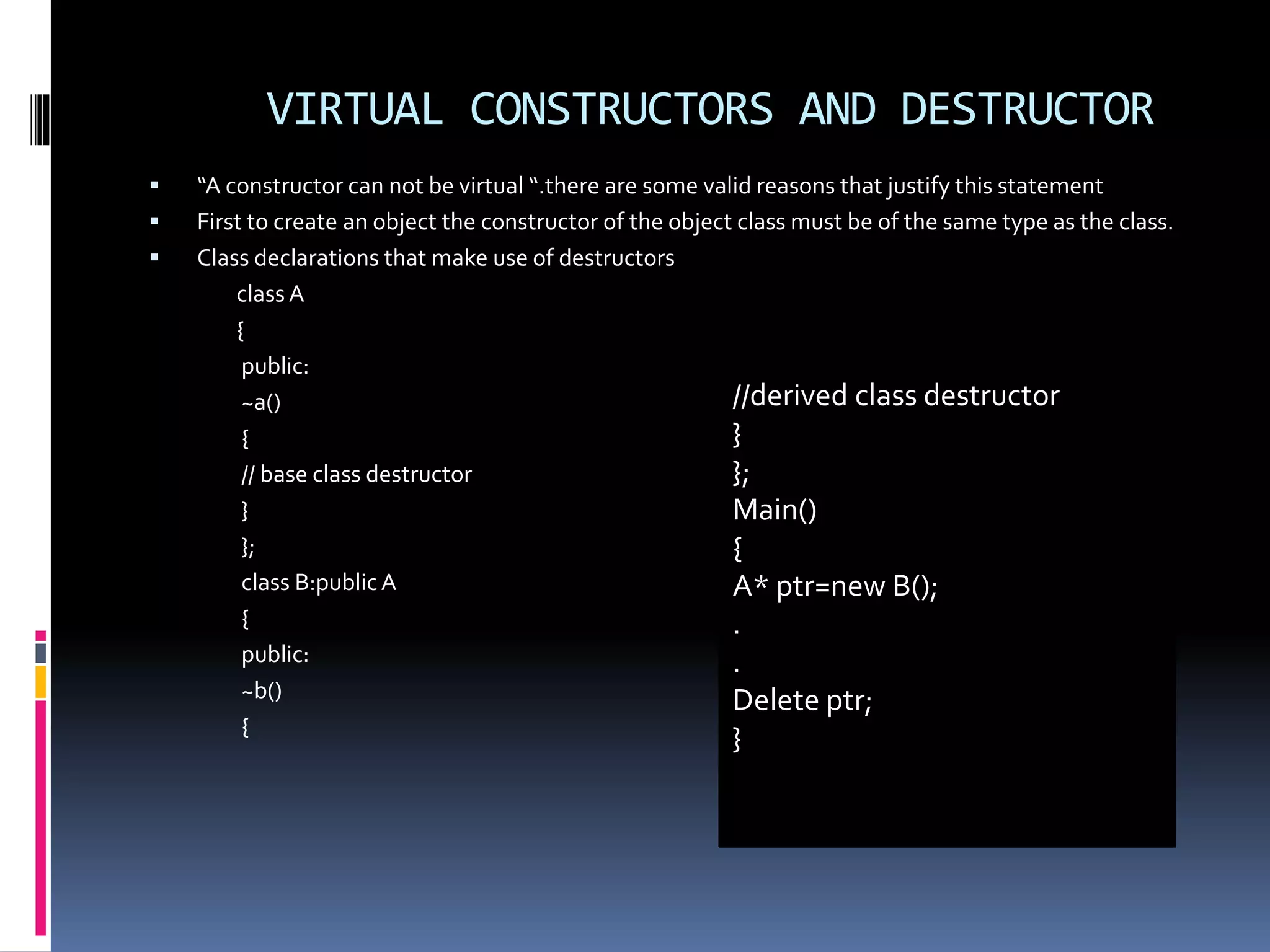 VIRTUAL CONSTRUCTORS AND DESTRUCTOR
 “A constructor can not be virtual “.there are some valid reasons that justify this statement
 First to create an object the constructor of the object class must be of the same type as the class.
 Class declarations that make use of destructors
class A
{
public:
~a()
{
// base class destructor
}
};
class B:publicA
{
public:
~b()
{
//derived class destructor
}
};
Main()
{
A* ptr=new B();
.
.
Delete ptr;
}
 