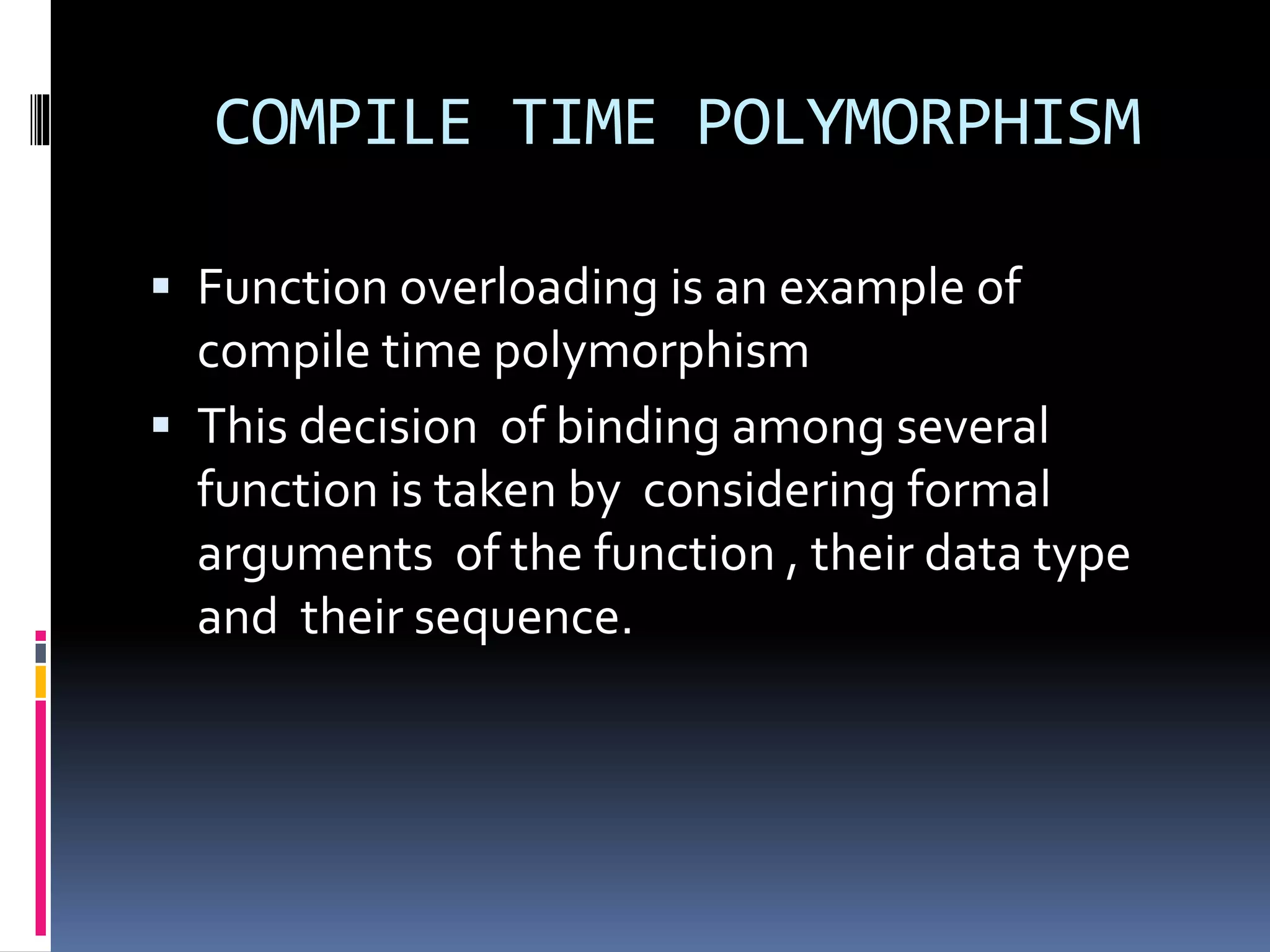 COMPILE TIME POLYMORPHISM
 Function overloading is an example of
compile time polymorphism
 This decision of binding among several
function is taken by considering formal
arguments of the function , their data type
and their sequence.
 