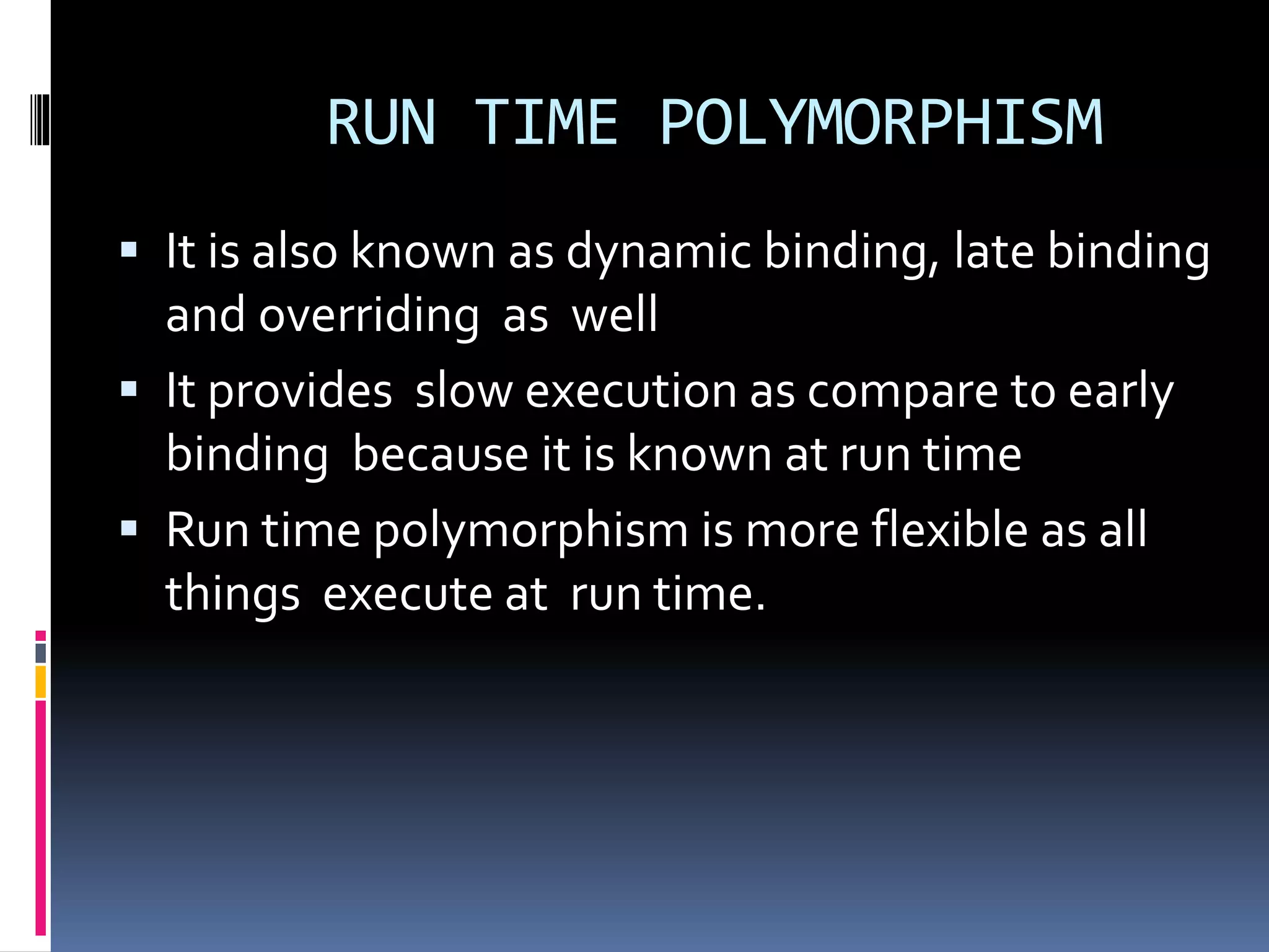 RUN TIME POLYMORPHISM
 It is also known as dynamic binding, late binding
and overriding as well
 It provides slow execution as compare to early
binding because it is known at run time
 Run time polymorphism is more flexible as all
things execute at run time.
 