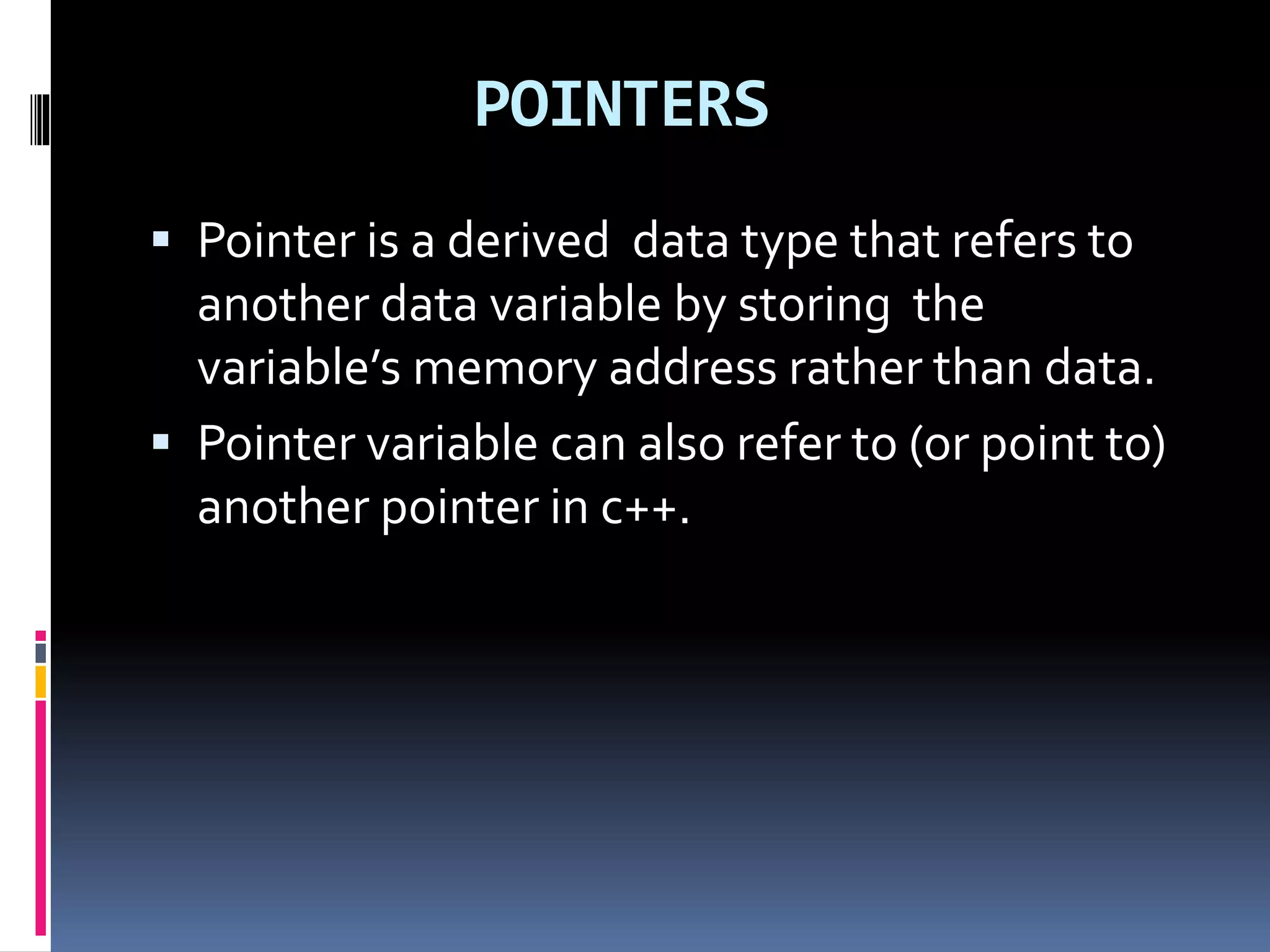 POINTERS
 Pointer is a derived data type that refers to
another data variable by storing the
variable’s memory address rather than data.
 Pointer variable can also refer to (or point to)
another pointer in c++.
 