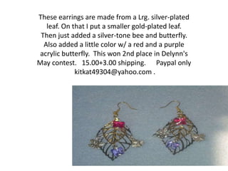 These earrings are made from a Lrg. silver-plated
leaf. On that I put a smaller gold-plated leaf.
Then just added a silver-tone bee and butterfly.
Also added a little color w/ a red and a purple
acrylic butterfly. This won 2nd place in Delynn's
May contest. 15.00+3.00 shipping. Paypal only
kitkat49304@yahoo.com .
 