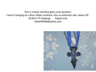 This is a black and blue glass cross pendant.
I have it hanging on a blue ribbon necklace. Has an extention also. about 18".
10.00+3.75 shipping. Paypal only.
kitkat49304@yahoo.com
 