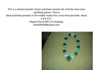 This is a stretch bracelet. Green and black smooth rds. And the silver-tone
sparkling spacers. Then a
black pearlized pendant in the middle makes this a very fancy bracelet. about
a 9-9-1/2".
Paypal only.15.00+3.75 shipping.
kitkat49304@yahoo.com
 