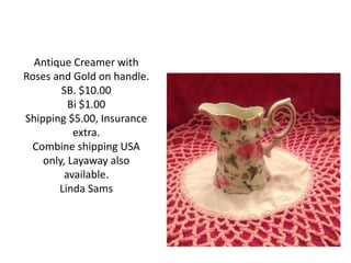 Antique Creamer with
Roses and Gold on handle.
SB. $10.00
Bi $1.00
Shipping $5.00, Insurance
extra.
Combine shipping USA
only, Layaway also
available.
Linda Sams
 
