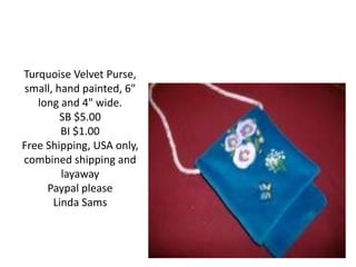 Turquoise Velvet Purse,
small, hand painted, 6"
long and 4" wide.
SB $5.00
BI $1.00
Free Shipping, USA only,
combined shipping and
layaway
Paypal please
Linda Sams
 