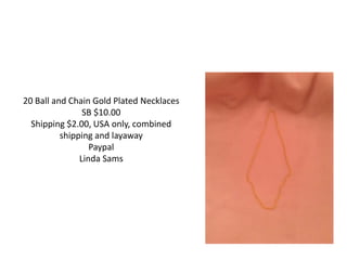 20 Ball and Chain Gold Plated Necklaces
SB $10.00
Shipping $2.00, USA only, combined
shipping and layaway
Paypal
Linda Sams
 