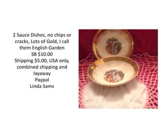 2 Sauce Dishes, no chips or
cracks, Lots of Gold, I call
them English Garden
SB $10.00
Shipping $5.00, USA only,
combined shipping and
layaway
Paypal
Linda Sams
 