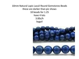 10mm Natural Lapis Lazuli Round Gemstones Beads
these are darker than pic shows
10 beads for 1.25
have 4 lots
3.00s/h
bygail
 