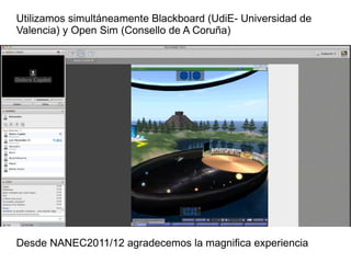 Utilizamos simultáneamente Blackboard (UdiE- Universidad de Valencia) y Open Sim (Consello de A Coruña) Desde NANEC2011/12 agradecemos la magnifica experiencia 