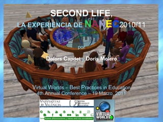 SECOND LIFE,
LA EXPERIENCIA DE NANEC2010/11


                       por

         Dolors Capdet y Doris Molero




   Virtual Worlds – Best Practices in Education
    4th Annual Conference – 19 Marzo, 2011
 